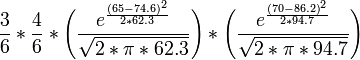 
\frac{3}{6}*\frac{4}{6}*\Bigg(\frac{{e^{\frac{{{(65-74.6)}^2}}{2*62.3}}}}{{\sqrt{2*\pi *62.3}}}\Bigg)*\Bigg(\frac{{e^{\frac{{{(70-86.2)}^2}}{2*94.7}}}}{{\sqrt{2*\pi *94.7}}}\Bigg)
